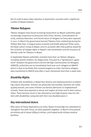 ASIA



Act of 2008 to place labor attaches in destination countries with a significant
number of Nepali workers.


Tibetan Refugees
Tibetan refugees have faced increasing harassment as Nepali authorities grow
increasingly responsive to pressures from China. Arrests, criminalization of
entry, arbitrary detention, and forced return of refugees to China were reported
in 2011. In March the government banned Tibetans from celebrating during the
Tibetan New Year. In August police arrested and briefly detained Thiley Lama,
the Dalai Lama’s envoy to Nepal, and his assistant after they publicly asked for
the inclusion of refugee rights in Nepal’s new constitution and the issuance of
identity cards for Tibetans in Nepal.

In September Nepali authorities arrested more than 20 Tibetan refugees,
including several children, for illegal entry. Pursuant to a “gentleman’s agree-
ment” between the government and the UN High Commissioner for Refugees
(UNHCR), authorities are to immediately hand over such refugees to UNHCR
which is then to facilitate their onward progress to India. But these refugees
were transferred to UNHCR only after a court intervened more than a week later.


Disability Rights
Children with disabilities in Nepal face diverse and imposing barriers to obtain-
ing a basic education. Schools are physically inaccessible, teachers are inade-
quately trained, and some children are denied admission to neighborhood
schools. Some also experience abuse and neglect at home and in their commu-
nities. These barriers result in low attendance and high dropout rates for chil-
dren with disabilities compared with their non-disabled peers.


Key International Actors
After years of heavy dependency on India, Nepal increasingly has attempted to
strengthen ties with China, its other powerful neighbor. In March China provid-
ed military aid of about US$19.8 million, and helped build military medical
facilities.




                                                                              353
 