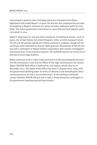 WORLD REPORT 2012



India played a positive role in bringing about the Comprehensive Peace
Agreement that ended Nepal’s 10-year civil war but was subsequently accused
of meddling in Nepal’s selection of a prime minister, adding to political insta-
bility. The Indian government maintained an overt distance from Nepal’s politi-
cal turmoil in 2011.

Nepal is dependent on aid and relies heavily on its traditional donors, such as
Japan, the United States, the United Kingdom, India, and the European Union.
The US and UK provide significant military assistance to Nepal, though US aid
continues to be restricted on human rights grounds. Resumption of full US mili-
tary aid is contingent on Nepali military cooperation with civilian investigation
and prosecution of security force abuses. The UCPN-M remains on the US list of
banned terrorist organizations.

Nepal continues to be a major troop contributor to UN peacekeeping missions.
The UN announced in July that the Office of the High Commissioner for Human
Rights (OHCHR) field office in Kathmandu, the capital, would close as of
December 2011. The status of the office has been in dispute since 2009, with
the government whittling down its terms of reference and extending the UN in-
country presence on only a six monthly basis. At this writing it remained
unclear whether OHCHR will pull out or seek a timed phase-out contingent on
the government meeting required benchmarks.




354
 
