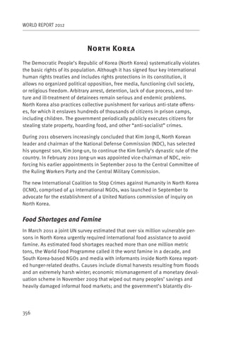 WORLD REPORT 2012



                             N           K
The Democratic People’s Republic of Korea (North Korea) systematically violates
the basic rights of its population. Although it has signed four key international
human rights treaties and includes rights protections in its constitution, it
allows no organized political opposition, free media, functioning civil society,
or religious freedom. Arbitrary arrest, detention, lack of due process, and tor-
ture and ill-treatment of detainees remain serious and endemic problems.
North Korea also practices collective punishment for various anti-state offens-
es, for which it enslaves hundreds of thousands of citizens in prison camps,
including children. The government periodically publicly executes citizens for
stealing state property, hoarding food, and other “anti-socialist” crimes.

During 2011 observers increasingly concluded that Kim Jong-Il, North Korean
leader and chairman of the National Defense Commission (NDC), has selected
his youngest son, Kim Jong-un, to continue the Kim family’s dynastic rule of the
country. In February 2011 Jong-un was appointed vice-chairman of NDC, rein-
forcing his earlier appointments in September 2010 to the Central Committee of
the Ruling Workers Party and the Central Military Commission.

The new International Coalition to Stop Crimes against Humanity in North Korea
(ICNK), comprised of 41 international NGOs, was launched in September to
advocate for the establishment of a United Nations commission of inquiry on
North Korea.


Food Shortages and Famine
In March 2011 a joint UN survey estimated that over six million vulnerable per-
sons in North Korea urgently required international food assistance to avoid
famine. As estimated food shortages reached more than one million metric
tons, the World Food Programme called it the worst famine in a decade, and
South Korea-based NGOs and media with informants inside North Korea report-
ed hunger-related deaths. Causes include dismal harvests resulting from floods
and an extremely harsh winter; economic mismanagement of a monetary deval-
uation scheme in November 2009 that wiped out many peoples’ savings and
heavily damaged informal food markets; and the government’s blatantly dis-




356
 