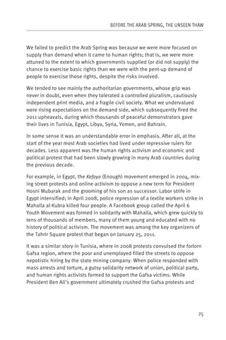 BEFORE THE ARAB SPRING, THE UNSEEN THAW



We failed to predict the Arab Spring was because we were more focused on
supply than demand when it came to human rights; that is, we were more
attuned to the extent to which governments supplied (or did not supply) the
chance to exercise basic rights than we were with the pent-up demand of
people to exercise those rights, despite the risks involved.

We tended to see mainly the authoritarian governments, whose grip was
never in doubt, even when they tolerated a controlled pluralism, cautiously
independent print media, and a fragile civil society. What we undervalued
were rising expectations on the demand side, which subsequently fired the
2011 upheavals, during which thousands of peaceful demonstrators gave
their lives in Tunisia, Egypt, Libya, Syria, Yemen, and Bahrain.

In some sense it was an understandable error in emphasis. After all, at the
start of the year most Arab societies had lived under repressive rulers for
decades. Less apparent was the human rights activism and economic and
political protest that had been slowly growing in many Arab countries during
the previous decade.

For example, in Egypt, the Kefaya (Enough) movement emerged in 2004, mix-
ing street protests and online activism to oppose a new term for President
Hosni Mubarak and the grooming of his son as successor. Labor strife in
Egypt intensified; in April 2008, police repression of a textile workers strike in
Mahalla al-Kubra killed four people. A Facebook group called the April 6
Youth Movement was formed in solidarity with Mahalla, which grew quickly to
tens of thousands of members, many of them young and educated with no
history of political activism. The movement was among the key organizers of
the Tahrir Square protest that began on January 25, 2011.

It was a similar story in Tunisia, where in 2008 protests convulsed the forlorn
Gafsa region, where the poor and unemployed filled the streets to oppose
nepotistic hiring by the state mining company. When police responded with
mass arrests and torture, a gutsy solidarity network of union, political party,
and human rights activists formed to support the Gafsa victims. While
President Ben Ali’s government ultimately crushed the Gafsa protests and




                                                                               25
 
