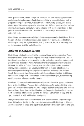 WORLD REPORT 2012



even grandchildren. These camps are notorious for abysmal living conditions
and abuse, including severe food shortages, little or no medical care, lack of
proper housing and clothes, mistreatment and torture by guards, and execu-
tions. Forced labor at the gwalliso often involves difficult physical labor such as
mining, logging, and agricultural work, all done with rudimentary tools in dan-
gerous and harsh conditions. Death rates in these camps are reportedly
extremely high.

North Korea has never acknowledged that these camps exist, but US and South
Korean officials estimate some 200,000 people may be imprisoned in them,
including in camp No. 14 in Kaechun, No. 15 in Yodok, No. 16 in Hwasung, No.
22 in Hoeryung, and No. 25 in Chungjin.


Refugees and Asylum Seekers
North Korea criminalizes leaving the country without state permission. Those
who leave—most often by crossing the country’s northern border into China—
face harsh punishment upon repatriation, including interrogation, torture, and
punishments depend on North Korean authorities’ assessments of what the
returnee did while in China. Those suspected of simple commerce or other
money-making schemes are usually sent to work in forced labor brigades.
Others suspected of religious or political activities, including contact with
South Koreans, are given lengthier terms in horrendous detention facilities or
forced labor camps with chronic food and medicine shortages, harsh working
conditions, and mistreatment by guards.

Hundreds of thousands of North Koreans have fled since the 1990s, and some
have settled in China’s Yanbian Korean Autonomous Prefecture. Beijing cate-
gorically labels North Koreans in China “illegal” economic migrants and routine-
ly repatriates them, despite its obligation to offer protection to refugees under
both customary international law and the Refugee Convention of 1951 and its
1967 protocol, to which China is a state party.

Many North Korean women in China live with local men in de facto marriages.
Even if they have lived there for years, they are not entitled to legal residence
and face the risk of arrest and repatriation. Some North Korean women and girls




358
 