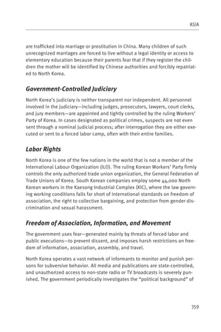 ASIA



are trafficked into marriage or prostitution in China. Many children of such
unrecognized marriages are forced to live without a legal identity or access to
elementary education because their parents fear that if they register the chil-
dren the mother will be identified by Chinese authorities and forcibly repatriat-
ed to North Korea.


Government-Controlled Judiciary
North Korea’s judiciary is neither transparent nor independent. All personnel
involved in the judiciary—including judges, prosecutors, lawyers, court clerks,
and jury members—are appointed and tightly controlled by the ruling Workers’
Party of Korea. In cases designated as political crimes, suspects are not even
sent through a nominal judicial process; after interrogation they are either exe-
cuted or sent to a forced labor camp, often with their entire families.


Labor Rights
North Korea is one of the few nations in the world that is not a member of the
International Labour Organization (ILO). The ruling Korean Workers’ Party firmly
controls the only authorized trade union organization, the General Federation of
Trade Unions of Korea. South Korean companies employ some 44,000 North
Korean workers in the Kaesong Industrial Complex (KIC), where the law govern-
ing working conditions falls far short of international standards on freedom of
association, the right to collective bargaining, and protection from gender dis-
crimination and sexual harassment.


Freedom of Association, Information, and Movement
The government uses fear—generated mainly by threats of forced labor and
public executions—to prevent dissent, and imposes harsh restrictions on free-
dom of information, association, assembly, and travel.

North Korea operates a vast network of informants to monitor and punish per-
sons for subversive behavior. All media and publications are state-controlled,
and unauthorized access to non-state radio or TV broadcasts is severely pun-
ished. The government periodically investigates the “political background” of




                                                                              359
 