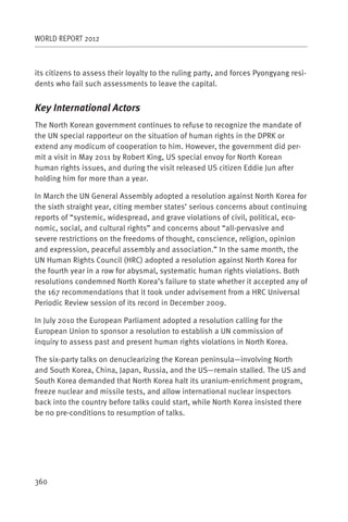 WORLD REPORT 2012



its citizens to assess their loyalty to the ruling party, and forces Pyongyang resi-
dents who fail such assessments to leave the capital.


Key International Actors
The North Korean government continues to refuse to recognize the mandate of
the UN special rapporteur on the situation of human rights in the DPRK or
extend any modicum of cooperation to him. However, the government did per-
mit a visit in May 2011 by Robert King, US special envoy for North Korean
human rights issues, and during the visit released US citizen Eddie Jun after
holding him for more than a year.

In March the UN General Assembly adopted a resolution against North Korea for
the sixth straight year, citing member states’ serious concerns about continuing
reports of “systemic, widespread, and grave violations of civil, political, eco-
nomic, social, and cultural rights” and concerns about “all-pervasive and
severe restrictions on the freedoms of thought, conscience, religion, opinion
and expression, peaceful assembly and association.” In the same month, the
UN Human Rights Council (HRC) adopted a resolution against North Korea for
the fourth year in a row for abysmal, systematic human rights violations. Both
resolutions condemned North Korea’s failure to state whether it accepted any of
the 167 recommendations that it took under advisement from a HRC Universal
Periodic Review session of its record in December 2009.

In July 2010 the European Parliament adopted a resolution calling for the
European Union to sponsor a resolution to establish a UN commission of
inquiry to assess past and present human rights violations in North Korea.

The six-party talks on denuclearizing the Korean peninsula—involving North
and South Korea, China, Japan, Russia, and the US—remain stalled. The US and
South Korea demanded that North Korea halt its uranium-enrichment program,
freeze nuclear and missile tests, and allow international nuclear inspectors
back into the country before talks could start, while North Korea insisted there
be no pre-conditions to resumption of talks.




360
 