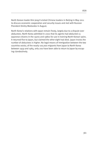 ASIA



North Korean leader Kim Jong Il visited Chinese leaders in Beijing in May 2011
to discuss economic cooperation and security issues and met with Russian
President Dmitry Medvedev in August.

North Korea’s relations with Japan remain frosty, largely due to a dispute over
abductees. North Korea admitted in 2002 that its agents had abducted 13
Japanese citizens in the 1970s and 1980s for use in training North Korean spies.
It returned five to Japan, but claimed the other eight had died. Japan insists the
number of abductees is higher. No legal means of immigration between the two
countries exists; of the nearly 100,000 migrants from Japan to North Korea
between 1959 and 1984, only 200 have been able to return to Japan by escap-
ing clandestinely.




                                                                              361
 