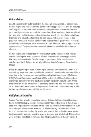 WORLD REPORT 2012



Balochistan
Conditions markedly deteriorated in the mineral-rich province of Balochistan.
Human Rights Watch documented continued “disappearances” and an upsurge
in killings of suspected Baloch militants and opposition activists by the mili-
tary, intelligence agencies, and the paramilitary Frontier Corps. Baloch national-
ists and other militant groups also stepped up attacks on non-Baloch civilians,
teachers, and education facilities, as well as against security forces in the
province. Pakistan’s military continued to publicly resist government reconcilia-
tion efforts and attempts to locate ethnic Baloch who had been subject to “dis-
appearances.” The government appeared powerless to rein in the military’s
abuses.

Human Rights Watch recorded the killing of at least 200 Baloch nationalist
activists during the year, as well as dozens of new cases of disappearances.
The dead included Abdul Ghaffar Lango, a prominent Baloch nationalist
activist, and Hanif Baloch, an activist with the Baloch Students Organisation
(Azad).

Since the beginning of 2011, human rights activists and academics critical of
the military have also been killed in the province. They include Siddique Eido, a
coordinator for the nongovernmental Human Rights Commission of Pakistan
(HRCP); Saba Dashtiyari, a professor at the University of Balochistan and an
acclaimed Baloch writer and poet; and Baloch politician Abdul Salam. Three
employees of the BGP Oil and Gas company were killed and four injured in an
attack in eastern Balochistan in September; the Baloch Liberation Army, a mili-
tant group, claimed responsibility for the attack.


Religious Minorities
Across Pakistan attacks took place against Shia and other vulnerable groups.
Sunni militant groups, such as the supposedly banned Lashkar-e Jhangvi, oper-
ated with impunity even in areas where state authority is well established, such
as the Punjab province and Karachi. On September 19, 26 members of the
Hazara community travelling by bus to Iran to visit Shia holy sites were forced
to disembark by gunmen near the town of Mastung and shot dead. Three others
were killed as they took the injured to a hospital. Lashkar-e-Jhangvi claimed



364
 