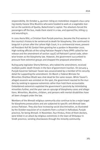 ASIA



responsibility. On October 4, gunmen riding on motorbikes stopped a bus carry-
ing mostly Hazara Shia Muslims who were headed to work at a vegetable mar-
ket on the outskirts of Quetta, Balochistan’s capital. The attackers forced the
passengers off the bus, made them stand in a row, and opened fire, killing 13
and wounding 6.

In 2001 Aasia Bibi, a Christian from Punjab province, became the first woman in
the country’s history to be sentenced to death for blasphemy. She continued to
languish in prison after the Lahore High Court, in a controversial move, prevent-
ed President Asif Ali Zardari from granting her a pardon in November 2010.
High-ranking officials of the ruling Pakistan People’s Party (PPP) called for her
release and the amendment of section 295(C) of Pakistan’s penal code, other-
wise known as the blasphemy law. However, the government succumbed to
pressure from extremist groups and dropped the proposed amendment.

Ruling party legislator Sherry Rehman, who tabled the amendment, received
multiple public death threats in the face of government inaction. On January 4
Punjab Governor Salmaan Taseer was assassinated by a member of his security
detail for supporting the amendment. On March 2 Federal Minister for
Minorities Shahbaz Bhatti was shot dead for the same reason. While Taseer’s
alleged assassin was arrested on the spot, the government reacted to the mur-
ders by seeking to appease extremists rather than hold them accountable.
Emboldened extremists exploited the government’s passivity by intimidating
minorities further, and the year saw an upsurge of blasphemy cases and allega-
tions. Minorities, Muslims, children, and persons with mental disabilities have
all been charged under the law.

Members of the Ahmadi religious community also continue to be a major target
for blasphemy prosecutions and are subjected to specific anti-Ahmadi laws
across Pakistan. They also face increasing social discrimination, as illustrated
by the October expulsion of 10 students from a school in Hafizabad, Punjab
province, for being Ahmadi. In November, four Hindus, three of them doctors,
were killed in an attack by religious extremists in the town of Shikarpur in
Sindh province, sending shockwaves through the minority community.




                                                                             365
 