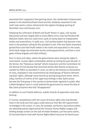 WORLD REPORT 2012



prevented their supporters from gaining steam, the combination of grassroots
protest in the disenfranchised inland and the solidarity movement in the
north now seems a dress rehearsal for the regime-changing uprising of
December 2010 and January 2011.

Following the unification of North and South Yemen in 1990, civil society
blossomed and was largely able to resist efforts since 2007 by President Ali
Abdullah Saleh, who has ruled since 1978, to clamp down on independent
media and associations. In early 2011, civil society leaders had become a key
force in the protests calling for the president’s exit. (The anti-Saleh movement
gained force also from Huthi rebels in the north and separatists in the south,
which both allege discrimination by the central government, and from a rene-
gade military brigade and tribal militias).

Even in Syria and Libya—where the governments were among the region’s
most brutal—human rights contestation picked up during the past decade. In
the former, the “Damascus Spring” reform movement and the Committees for
the Revival of Civil Society that launched shortly after Bashar al-Assad suc-
ceeded his father as president in 2000, as well as the Damascus Declaration
of 2005, displayed a new assertiveness by small groups of Syrians demand-
ing basic rights, although many wound up serving long prison terms. And in
Libya, families of victims of the 1996 mass killings in Abu Salim prison
became the first group in the country to demonstrate regularly in public after
a North Benghazi court in 2008 ordered the government to reveal the fate of
Abu Salim prisoners who had “disappeared.”

In addition to such frontal defiance, subtler strands of opposition were also
forming.

In Tunisia, sympathizers with the cause of human rights who had demobi-
lized in the early and mid-1990s under pressure from Ben Ali’s government
re-emerged in the 2000s. In 2001, for example, we found a journalism profes-
sor attending events organized by the Tunisian Human Rights League and
briefing foreign visitors on the lack of media freedom; just five years earlier,
he had declined to meet with Human Rights Watch because he feared ques-




26
 