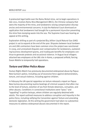 WORLD REPORT 2012



A protracted legal battle over the Ramu Nickel mine, set to begin operations in
late 2011, involves Ramu Nico Management (MCC), the Chinese company that
owns the majority of the mine, and landowners raising compensation discrep-
ancies and environmental concerns. In July the National Court dismissed an
application that landowners had brought for a permanent injunction preventing
the mine from dumping waste into the sea. The Supreme Court was hearing an
appeal at this writing.

Exploration drilling as part of a projected $15 billion Liquid Natural Gas (LNG)
project is set to expand at the end of the year. Disputes between local landown-
ers and LNG contractors have been common since the project was sanctioned
in 2009, and unresolved disputes over compensation for landowners, outstand-
ing business development grants, and inadequate benefits for employees con-
tinue to generate protests and occasional violence. In August local villagers
attacked two employees at the LNG site in Komo, a proposed airfield, forcing
Exxon Mobile to temporarily halt operations.


Torture and Other Police Abuse
Human Rights Watch has previously documented widespread abuse by Papua
New Guinea’s police, including use of excessive force against demonstrators,
torture, and sexual violence, including against children.

In February the UN special rapporteur on torture released a report on Papua
New Guinea documenting routine beatings of criminal suspects that often rise
to the level of torture, extortion of sex from female detainees, corruption, and
other abuses. Conditions in correctional institutions were “poor,” and
“appalling” in police lockups, where children are regularly detained with
adults. The report outlined measures to address corruption and impunity in the
police force, including ratifying the Convention against Torture and amending
domestic legislation. At this writing the government had taken no substantive
measures to address widespread abuses documented in the report.




372
 