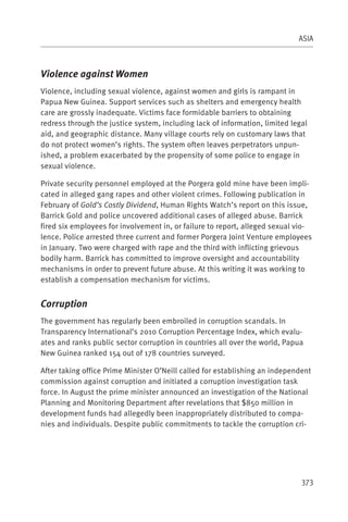 ASIA



Violence against Women
Violence, including sexual violence, against women and girls is rampant in
Papua New Guinea. Support services such as shelters and emergency health
care are grossly inadequate. Victims face formidable barriers to obtaining
redress through the justice system, including lack of information, limited legal
aid, and geographic distance. Many village courts rely on customary laws that
do not protect women’s rights. The system often leaves perpetrators unpun-
ished, a problem exacerbated by the propensity of some police to engage in
sexual violence.

Private security personnel employed at the Porgera gold mine have been impli-
cated in alleged gang rapes and other violent crimes. Following publication in
February of Gold’s Costly Dividend, Human Rights Watch’s report on this issue,
Barrick Gold and police uncovered additional cases of alleged abuse. Barrick
fired six employees for involvement in, or failure to report, alleged sexual vio-
lence. Police arrested three current and former Porgera Joint Venture employees
in January. Two were charged with rape and the third with inflicting grievous
bodily harm. Barrick has committed to improve oversight and accountability
mechanisms in order to prevent future abuse. At this writing it was working to
establish a compensation mechanism for victims.


Corruption
The government has regularly been embroiled in corruption scandals. In
Transparency International’s 2010 Corruption Percentage Index, which evalu-
ates and ranks public sector corruption in countries all over the world, Papua
New Guinea ranked 154 out of 178 countries surveyed.

After taking office Prime Minister O’Neill called for establishing an independent
commission against corruption and initiated a corruption investigation task
force. In August the prime minister announced an investigation of the National
Planning and Monitoring Department after revelations that $850 million in
development funds had allegedly been inappropriately distributed to compa-
nies and individuals. Despite public commitments to tackle the corruption cri-




                                                                              373
 