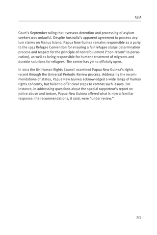 ASIA



Court’s September ruling that overseas detention and processing of asylum
seekers was unlawful. Despite Australia’s apparent agreement to process asy-
lum claims on Manus Island, Papua New Guinea remains responsible as a party
to the 1951 Refugee Convention for ensuring a fair refugee status determination
process and respect for the principle of nonrefoulement (“non-return” to perse-
cution), as well as being responsible for humane treatment of migrants and
durable solutions for refugees. The center has yet to officially open.

In 2011 the UN Human Rights Council examined Papua New Guinea’s rights
record through the Universal Periodic Review process. Addressing the recom-
mendations of states, Papua New Guinea acknowledged a wide range of human
rights concerns, but failed to offer clear steps to combat such issues. For
instance, in addressing questions about the special rapporteur’s report on
police abuse and torture, Papua New Guinea offered what is now a familiar
response: the recommendations, it said, were “under review.”




                                                                            375
 