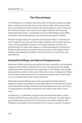 WORLD REPORT 2012



                            T      P
The Philippines is a multiparty democracy with an elected president and legis-
lature, a thriving civil society sector, and a vibrant media. Several key institu-
tions, including the judiciary and law enforcement agencies, remain weak and
the military and police still commit human rights violations with impunity.
Armed opposition forces, including the communist New People’s Army (NPA)
and various Islamist Moro groups, also commit abuses against civilians.

President Benigno Aquino III maintains that the government is “working over-
time” to prevent new cases of human rights violations and to resolve previous
cases, and has pleaded for patience. Yet despite promises of reform, his
administration has made little progress in addressing impunity. Extrajudicial
killings of leftist activists and petty criminals continue, with the government
failing to acknowledge and address involvement by the security forces and
local officials.


Extrajudicial Killings and Enforced Disappearances
Hundreds of leftist politicians and political activists, journalists, and outspoken
clergy have been killed or abducted since 2001. The government has largely
failed to prosecute military personnel implicated in such killings, even though
strong evidence exists in many cases. Only seven cases of extrajudicial killings
from the past decade have been successfully prosecuted, none of which were
in 2011 or involved active duty military personnel.

Politically motivated killings have continued despite President Aquino’s
pledges to address the problem. Human Rights Watch has documented at least
seven extrajudicial killings and three enforced disappearances for which there
is strong evidence of military involvement since Aquino took office in June
2010.

On February 27, unidentified assailants shot and killed Rudy Dejos, a tribal
chieftan and local human rights officer, and his son Rudyric. The elder Dejos’s
body showed signs of torture. Prior to the killing, according to Dejos’s wife,
Philippine army soldiers had threatened him on several occasions. The police




376
 