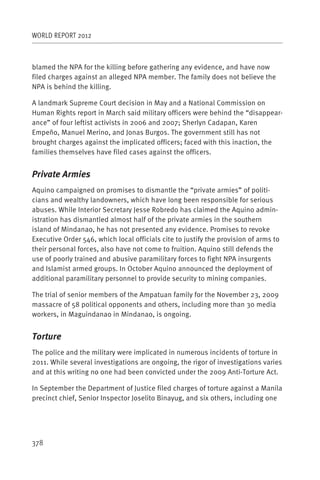 WORLD REPORT 2012



blamed the NPA for the killing before gathering any evidence, and have now
filed charges against an alleged NPA member. The family does not believe the
NPA is behind the killing.

A landmark Supreme Court decision in May and a National Commission on
Human Rights report in March said military officers were behind the “disappear-
ance” of four leftist activists in 2006 and 2007; Sherlyn Cadapan, Karen
Empeño, Manuel Merino, and Jonas Burgos. The government still has not
brought charges against the implicated officers; faced with this inaction, the
families themselves have filed cases against the officers.


Private Armies
Aquino campaigned on promises to dismantle the “private armies” of politi-
cians and wealthy landowners, which have long been responsible for serious
abuses. While Interior Secretary Jesse Robredo has claimed the Aquino admin-
istration has dismantled almost half of the private armies in the southern
island of Mindanao, he has not presented any evidence. Promises to revoke
Executive Order 546, which local officials cite to justify the provision of arms to
their personal forces, also have not come to fruition. Aquino still defends the
use of poorly trained and abusive paramilitary forces to fight NPA insurgents
and Islamist armed groups. In October Aquino announced the deployment of
additional paramilitary personnel to provide security to mining companies.

The trial of senior members of the Ampatuan family for the November 23, 2009
massacre of 58 political opponents and others, including more than 30 media
workers, in Maguindanao in Mindanao, is ongoing.


Torture
The police and the military were implicated in numerous incidents of torture in
2011. While several investigations are ongoing, the rigor of investigations varies
and at this writing no one had been convicted under the 2009 Anti-Torture Act.

In September the Department of Justice filed charges of torture against a Manila
precinct chief, Senior Inspector Joselito Binayug, and six others, including one




378
 