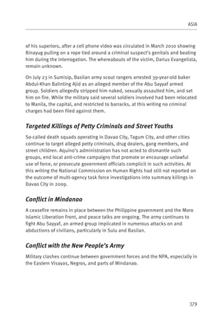 ASIA



of his superiors, after a cell phone video was circulated in March 2010 showing
Binayug pulling on a rope tied around a criminal suspect’s genitals and beating
him during the interrogation. The whereabouts of the victim, Darius Evangelista,
remain unknown.

On July 23 in Sumisip, Basilan army scout rangers arrested 39-year-old baker
Abdul-Khan Balinting Ajid as an alleged member of the Abu Sayyaf armed
group. Soldiers allegedly stripped him naked, sexually assaulted him, and set
him on fire. While the military said several soldiers involved had been relocated
to Manila, the capital, and restricted to barracks, at this writing no criminal
charges had been filed against them.


Targeted Killings of Petty Criminals and Street Youths
So-called death squads operating in Davao City, Tagum City, and other cities
continue to target alleged petty criminals, drug dealers, gang members, and
street children. Aquino’s administration has not acted to dismantle such
groups, end local anti-crime campaigns that promote or encourage unlawful
use of force, or prosecute government officials complicit in such activities. At
this writing the National Commission on Human Rights had still not reported on
the outcome of multi-agency task force investigations into summary killings in
Davao City in 2009.


Conflict in Mindanao
A ceasefire remains in place between the Philippine government and the Moro
Islamic Liberation Front, and peace talks are ongoing. The army continues to
fight Abu Sayyaf, an armed group implicated in numerous attacks on and
abductions of civilians, particularly in Sulu and Basilan.


Conflict with the New People’s Army
Military clashes continue between government forces and the NPA, especially in
the Eastern Visayas, Negros, and parts of Mindanao.




                                                                             379
 