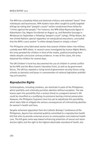 WORLD REPORT 2012



The NPA has unlawfully killed and detained civilians and extorted “taxes” from
individuals and businesses. NPA leaders have often sought to justify targeted
killings by noting that “people’s courts” earlier condemned those killed for
“crimes against the people.” For instance, the NPA killed Raymundo Agaze in
Kabankalan City, Negros Occidental on August 19, and Ramelito Gonzaga in
Mindanao on September 2 following “people’s court” rulings. Philip Alston, for-
mer United Nations special rapporteur on extrajudicial executions, concluded
that the NPA’s court system “is either deeply flawed or simply a sham.”

The Philippine army fabricated stories that several children taken into military
custody were NPA rebels. In several cases investigated by Human Rights Watch,
the army paraded the children in front of the media, publicly branding them
rebels despite conclusive contrary evidence. In two of the cases, the army
detained the children for several days.

The UN Children’s Fund has documented the use of children in armed conflict
by the NPA and the Moro Islamic Liberation Front, as well as by government
forces. The UN has reported a rising trend of government security forces using
schools as barracks and bases in contravention of national legislation prohibit-
ing such practice.


Reproductive Rights
Contraceptives, including condoms, are restricted in parts of the Philippines,
which prohibits and criminally punishes abortion without exception. The law
leaves open the possibility that a serious threat to a pregnant woman’s life
could be classified as a justifying circumstance barring criminal prosecution.
However, the Philippine Supreme Court has yet to adjudicate this possibility,
which does little to mitigate the serious consequences of criminalizing abortion
for women’s health and lives.

Despite vehement opposition from the Catholic Bishops’ Conference of the
Philippines, Aquino has remained publicly committed to a reproductive health
bill that aims to provide universal access to contraception and maternal health
care. The bill goes some way toward enhancing protection of sexual and repro-
ductive rights and the right to the highest obtainable standard of health, but




380
 