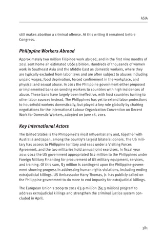ASIA



still makes abortion a criminal offense. At this writing it remained before
Congress.


Philippine Workers Abroad
Approximately two million Filipinos work abroad, and in the first nine months of
2011 sent home an estimated US$13 billion. Hundreds of thousands of women
work in Southeast Asia and the Middle East as domestic workers, where they
are typically excluded from labor laws and are often subject to abuses including
unpaid wages, food deprivation, forced confinement in the workplace, and
physical and sexual abuse. In 2011 the Philippine government either proposed
or implemented bans on sending workers to countries with high incidences of
abuse. These bans have largely been ineffective, with host countries turning to
other labor sources instead. The Philippines has yet to extend labor protections
to household workers domestically, but played a key role globally by chairing
negotiations for the International Labour Organization Convention on Decent
Work for Domestic Workers, adopted on June 16, 2011.


Key International Actors
The United States is the Philippines’s most influential ally and, together with
Australia and Japan, among the country’s largest bilateral donors. The US mili-
tary has access to Philippine territory and seas under a Visiting Forces
Agreement, and the two militaries hold annual joint exercises. In fiscal year
2011-2012 the US government appropriated $12 million to the Philippines under
Foreign Military Financing for procurement of US military equipment, services,
and training. Of this sum, $3 million is contingent upon the Philippine govern-
ment showing progress in addressing human rights violations, including ending
extrajudicial killings. US Ambassador Harry Thomas, Jr. has publicly called on
the Philippine government to do more to end impunity for extrajudicial killings.

The European Union’s 2009 to 2011 €3.9 million ($5.3 million) program to
address extrajudicial killings and strengthen the criminal justice system con-
cluded in April.




                                                                              381
 