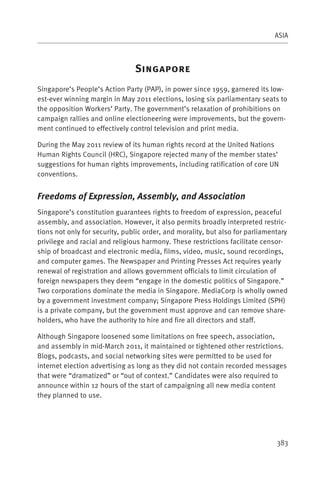 ASIA



                                S
Singapore’s People’s Action Party (PAP), in power since 1959, garnered its low-
est-ever winning margin in May 2011 elections, losing six parliamentary seats to
the opposition Workers’ Party. The government’s relaxation of prohibitions on
campaign rallies and online electioneering were improvements, but the govern-
ment continued to effectively control television and print media.

During the May 2011 review of its human rights record at the United Nations
Human Rights Council (HRC), Singapore rejected many of the member states’
suggestions for human rights improvements, including ratification of core UN
conventions.


Freedoms of Expression, Assembly, and Association
Singapore’s constitution guarantees rights to freedom of expression, peaceful
assembly, and association. However, it also permits broadly interpreted restric-
tions not only for security, public order, and morality, but also for parliamentary
privilege and racial and religious harmony. These restrictions facilitate censor-
ship of broadcast and electronic media, films, video, music, sound recordings,
and computer games. The Newspaper and Printing Presses Act requires yearly
renewal of registration and allows government officials to limit circulation of
foreign newspapers they deem “engage in the domestic politics of Singapore.”
Two corporations dominate the media in Singapore. MediaCorp is wholly owned
by a government investment company; Singapore Press Holdings Limited (SPH)
is a private company, but the government must approve and can remove share-
holders, who have the authority to hire and fire all directors and staff.

Although Singapore loosened some limitations on free speech, association,
and assembly in mid-March 2011, it maintained or tightened other restrictions.
Blogs, podcasts, and social networking sites were permitted to be used for
internet election advertising as long as they did not contain recorded messages
that were “dramatized” or “out of context.” Candidates were also required to
announce within 12 hours of the start of campaigning all new media content
they planned to use.




                                                                               383
 