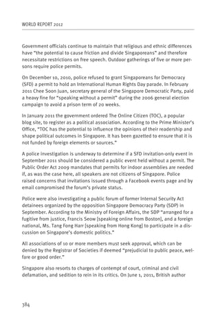 WORLD REPORT 2012



Government officials continue to maintain that religious and ethnic differences
have “the potential to cause friction and divide Singaporeans” and therefore
necessitate restrictions on free speech. Outdoor gatherings of five or more per-
sons require police permits.

On December 10, 2010, police refused to grant Singaporeans for Democracy
(SFD) a permit to hold an International Human Rights Day parade. In February
2011 Chee Soon Juan, secretary general of the Singapore Democratic Party, paid
a heavy fine for “speaking without a permit” during the 2006 general election
campaign to avoid a prison term of 20 weeks.

In January 2011 the government ordered The Online Citizen (TOC), a popular
blog site, to register as a political association. According to the Prime Minister’s
Office, “TOC has the potential to influence the opinions of their readership and
shape political outcomes in Singapore. It has been gazetted to ensure that it is
not funded by foreign elements or sources.”

A police investigation is underway to determine if a SFD invitation-only event in
September 2011 should be considered a public event held without a permit. The
Public Order Act 2009 mandates that permits for indoor assemblies are needed
if, as was the case here, all speakers are not citizens of Singapore. Police
raised concerns that invitations issued through a Facebook events page and by
email compromised the forum’s private status.

Police were also investigating a public forum of former Internal Security Act
detainees organized by the opposition Singapore Democracy Party (SDP) in
September. According to the Ministry of Foreign Affairs, the SDP “arranged for a
fugitive from justice, Francis Seow [speaking online from Boston], and a foreign
national, Ms. Tang Fong Harr [speaking from Hong Kong] to participate in a dis-
cussion on Singapore’s domestic politics.”

All associations of 10 or more members must seek approval, which can be
denied by the Registrar of Societies if deemed “prejudicial to public peace, wel-
fare or good order.”

Singapore also resorts to charges of contempt of court, criminal and civil
defamation, and sedition to rein in its critics. On June 1, 2011, British author




384
 