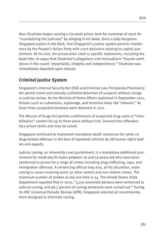 ASIA



Alan Shadrake began serving a six-week prison term for contempt of court for
“scandalizing the judiciary” by alleging in his book, Once a Jolly Hangman:
Singapore Justice in the Dock, that Singapore’s justice system permits interfer-
ence by the People’s Action Party with court decisions relating to capital pun-
ishment. At his trial, the prosecution cited 11 specific statements, including the
book title, to argue that Shadrake’s allegations and insinuations “muzzle confi-
dence in the courts’ impartiality, integrity and independence.” Shadrake was
immediately deported upon release.


Criminal Justice System
Singapore’s Internal Security Act (ISA) and Criminal Law (Temporary Provisions)
Act permit arrest and virtually unlimited detention of suspects without charge
or judicial review. As the Ministry of Home Affairs explained in September 2011,
threats such as subversion, espionage, and terrorism keep ISA “relevant.” At
least three suspected terrorists were detained in 2011.

The Misuse of Drugs Act permits confinement of suspected drug users in “reha-
bilitation” centers for up to three years without trial. Second-time offenders
face prison terms and may be caned.

Singapore continued to implement mandatory death sentences for some 20
drug-related offenses in the face of repeated criticism by UN human rights bod-
ies and experts.

Judicial caning, an inherently cruel punishment, is a mandatory additional pun-
ishment for medically fit males between 16 and 50-years-old who have been
sentenced to prison for a range of crimes including drug trafficking, rape, and
immigration offenses. A sentencing official may also, at his discretion, order
caning in cases involving some 30 other violent and non-violent crimes. The
maximum number of strokes at any one time is 24. The United States State
Department reported that in 2010, “3,170 convicted persons were sentenced to
judicial caning, and 98.7 percent of caning sentences were carried out.” During
its HRC Universal Periodic Review (UPR), Singapore rejected all recommenda-
tions designed to eliminate caning.




                                                                              385
 