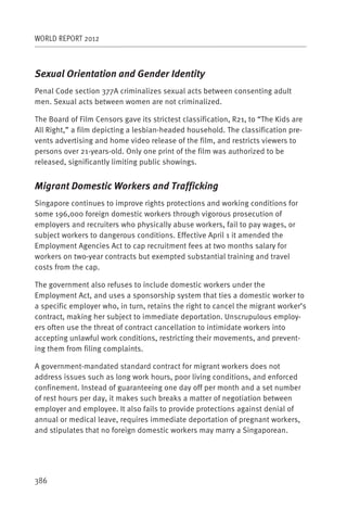 WORLD REPORT 2012



Sexual Orientation and Gender Identity
Penal Code section 377A criminalizes sexual acts between consenting adult
men. Sexual acts between women are not criminalized.

The Board of Film Censors gave its strictest classification, R21, to “The Kids are
All Right,” a film depicting a lesbian-headed household. The classification pre-
vents advertising and home video release of the film, and restricts viewers to
persons over 21-years-old. Only one print of the film was authorized to be
released, significantly limiting public showings.


Migrant Domestic Workers and Trafficking
Singapore continues to improve rights protections and working conditions for
some 196,000 foreign domestic workers through vigorous prosecution of
employers and recruiters who physically abuse workers, fail to pay wages, or
subject workers to dangerous conditions. Effective April 1 it amended the
Employment Agencies Act to cap recruitment fees at two months salary for
workers on two-year contracts but exempted substantial training and travel
costs from the cap.

The government also refuses to include domestic workers under the
Employment Act, and uses a sponsorship system that ties a domestic worker to
a specific employer who, in turn, retains the right to cancel the migrant worker’s
contract, making her subject to immediate deportation. Unscrupulous employ-
ers often use the threat of contract cancellation to intimidate workers into
accepting unlawful work conditions, restricting their movements, and prevent-
ing them from filing complaints.

A government-mandated standard contract for migrant workers does not
address issues such as long work hours, poor living conditions, and enforced
confinement. Instead of guaranteeing one day off per month and a set number
of rest hours per day, it makes such breaks a matter of negotiation between
employer and employee. It also fails to provide protections against denial of
annual or medical leave, requires immediate deportation of pregnant workers,
and stipulates that no foreign domestic workers may marry a Singaporean.




386
 