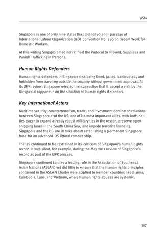 ASIA



Singapore is one of only nine states that did not vote for passage of
International Labour Organization (ILO) Convention No. 189 on Decent Work for
Domestic Workers.

At this writing Singapore had not ratified the Protocol to Prevent, Suppress and
Punish Trafficking in Persons.


Human Rights Defenders
Human rights defenders in Singapore risk being fined, jailed, bankrupted, and
forbidden from traveling outside the country without government approval. At
its UPR review, Singapore rejected the suggestion that it accept a visit by the
UN special rapporteur on the situation of human rights defenders.


Key International Actors
Maritime security, counterterrorism, trade, and investment dominated relations
between Singapore and the US, one of its most important allies, with both par-
ties eager to expand already robust military ties in the region, preserve open
shipping lanes in the South China Sea, and impede terrorist financing.
Singapore and the US are in talks about establishing a permanent Singapore
base for an advanced US littoral combat ship.

The US continued to be restrained in its criticism of Singapore’s human rights
record. It was silent, for example, during the May 2011 review of Singapore’s
record as part of the UPR process.

Singapore continued to play a leading role in the Association of Southeast
Asian Nations (ASEAN) yet did little to ensure that the human rights principles
contained in the ASEAN Charter were applied to member countries like Burma,
Cambodia, Laos, and Vietnam, where human rights abuses are systemic.




                                                                             387
 