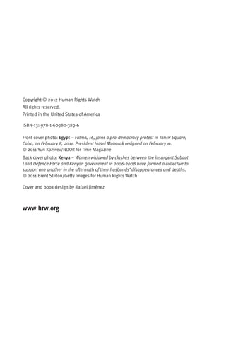 Copyright © 2012 Human Rights Watch
All rights reserved.
Printed in the United States of America

ISBN-13: 978-1-60980-389-6

Front cover photo: Egypt – Fatma, 16, joins a pro-democracy protest in Tahrir Square,
Cairo, on February 8, 2011. President Hosni Mubarak resigned on February 11.
© 2011 Yuri Kozyrev/NOOR for Time Magazine
Back cover photo: Kenya – Women widowed by clashes between the insurgent Sabaot
Land Defence Force and Kenyan government in 2006-2008 have formed a collective to
support one another in the aftermath of their husbands’ disappearances and deaths.
© 2011 Brent Stirton/Getty Images for Human Rights Watch

Cover and book design by Rafael Jiménez



www.hrw.org
 