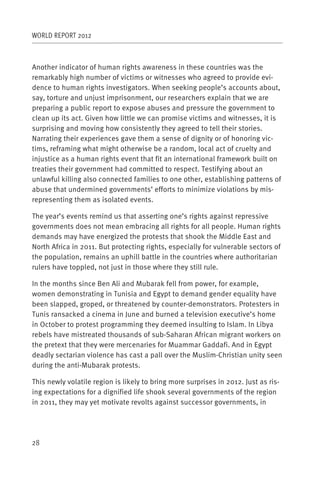 WORLD REPORT 2012



Another indicator of human rights awareness in these countries was the
remarkably high number of victims or witnesses who agreed to provide evi-
dence to human rights investigators. When seeking people’s accounts about,
say, torture and unjust imprisonment, our researchers explain that we are
preparing a public report to expose abuses and pressure the government to
clean up its act. Given how little we can promise victims and witnesses, it is
surprising and moving how consistently they agreed to tell their stories.
Narrating their experiences gave them a sense of dignity or of honoring vic-
tims, reframing what might otherwise be a random, local act of cruelty and
injustice as a human rights event that fit an international framework built on
treaties their government had committed to respect. Testifying about an
unlawful killing also connected families to one other, establishing patterns of
abuse that undermined governments’ efforts to minimize violations by mis-
representing them as isolated events.

The year’s events remind us that asserting one’s rights against repressive
governments does not mean embracing all rights for all people. Human rights
demands may have energized the protests that shook the Middle East and
North Africa in 2011. But protecting rights, especially for vulnerable sectors of
the population, remains an uphill battle in the countries where authoritarian
rulers have toppled, not just in those where they still rule.

In the months since Ben Ali and Mubarak fell from power, for example,
women demonstrating in Tunisia and Egypt to demand gender equality have
been slapped, groped, or threatened by counter-demonstrators. Protesters in
Tunis ransacked a cinema in June and burned a television executive’s home
in October to protest programming they deemed insulting to Islam. In Libya
rebels have mistreated thousands of sub-Saharan African migrant workers on
the pretext that they were mercenaries for Muammar Gaddafi. And in Egypt
deadly sectarian violence has cast a pall over the Muslim-Christian unity seen
during the anti-Mubarak protests.

This newly volatile region is likely to bring more surprises in 2012. Just as ris-
ing expectations for a dignified life shook several governments of the region
in 2011, they may yet motivate revolts against successor governments, in




28
 