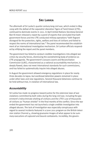 WORLD REPORT 2012



                                S      L
The aftermath of Sri Lanka’s quarter century-long civil war, which ended in May
2009 with the defeat of the separatist Liberation Tigers of Tamil Eelam (LTTE),
continued to dominate events in 2011. In April United Nations Secretary-General
Ban Ki-moon released a report by a panel of experts that concluded that both
government forces and the LTTE conducted military operations “with flagrant
disregard for the protection, rights, welfare and lives of civilians and failed to
respect the norms of international law.” The panel recommended the establish-
ment of an international investigative mechanism. Sri Lankan officials respond-
ed by vilifying the report and the panel members.

The government has failed to conduct credible investigations into alleged war
crimes by security forces, dismissing the overwhelming body of evidence as
LTTE propaganda. The government’s Lessons Learnt and Reconciliation
Commission (LLRC), characterized as a national accountability mechanism, is
deeply flawed, does not meet international standards for such commissions,
and has failed to systematically inquire into alleged abuses.

In August the government allowed emergency regulations in place for nearly
three decades to lapse, but overbroad detention powers remained in place
under other laws and new regulations. Several thousand detainees continue to
be held without trial, in violation of international law.


Accountability
Sri Lanka has made no progress toward justice for the extensive laws of war
violations committed by both sides during the long civil war, including the gov-
ernment’s indiscriminate shelling of civilians and the LTTE’s use of thousands
of civilians as “human shields” in the final months of the conflict. Since the war
ended the government has not launched a single credible investigation into
alleged abuses. The lack of investigation was especially conspicuous with
regard to several incidents featured in a June 2011 program on the British televi-
sion station Channel 4, showing gruesome images of what appear to be sum-
mary executions of captured and bound combatants. Incredibly, the govern-




388
 
