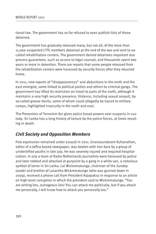WORLD REPORT 2012



tional law. The government has so far refused to even publish lists of those
detained.

The government has gradually released many, but not all, of the more than
11,000 suspected LTTE members detained at the end of the war and sent to so-
called rehabilitation centers. The government denied detainees important due
process guarantees, such as access to legal counsel, and thousands spent two
years or more in detention. There are reports that some people released from
the rehabilitation centers were harassed by security forces after they returned
home.

In 2011, new reports of “disappearances” and abductions in the north and the
east emerged, some linked to political parties and others to criminal gangs. The
government has lifted its restriction on travel to parts of the north, although it
maintains a very high security presence. Violence, including sexual assault, by
so-called grease devils, some of whom could allegedly be traced to military
camps, highlighted insecurity in the north and east.

The Prevention of Terrorism Act gives police broad powers over suspects in cus-
tody. Sri Lanka has a long history of torture by the police forces, at times result-
ing in death.


Civil Society and Opposition Members
Free expression remained under assault in 2011. Gnanasundaram Kuhanathan,
editor of a Jaffna-based newspaper, was beaten with iron bars by a group of
unidentified youths in late July. He was severely injured and required hospital-
ization. In July a team of Radio Netherlands journalists were harassed by police
and later robbed and attacked at gunpoint by a gang in a white van, a notorious
symbol of terror in Sri Lanka. Lal Wickrematunge, chairman of the Sunday
Leader and brother of Lasantha Wickrematunge (who was gunned down in
2009), received a phone call from President Rajapaksa in response to an article
on high-level corruption in which the president said to Wickrematunge, “You
are writing lies, outrageous lies! You can attack me politically, but if you attack
me personally, I will know how to attack you personally too.”




390
 