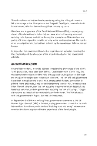 ASIA



There have been no further developments regarding the killing of Lasantha
Wickrematunge or the disappearance of Prageeth Ekneligoda, a contributor to
Lanka e-news, who has been missing since January 24, 2010.

Members and supporters of the Tamil National Alliance (TNA), campaigning
ahead of local elections in Jaffna in June, were attacked by army personnel
wielding rods, batons, and sticks. Among the injured were TNA members and
police officers assigned to provide security to the parliamentarians. The results
of an investigation into the incident ordered by the secretary of defense are not
known.

In November the government blocked at least six news websites claiming that
they had maligned the character of the president and other top government
officials.


Reconciliation Efforts
Reconciliation efforts, meant to address longstanding grievances of the ethnic
Tamil population, have been slow at best. Local elections in March, July, and
October further consolidated the hold of Rajapaksa’s ruling alliance, although
the TNA garnered significant victories in the north. The TNA and the government
have been in negotiations to deal with, among other matters, devolution of
powers to the provinces, a key issue underpinning the civil war. The talks have
been rife with tension, with the TNA accusing the government of deceitful and
facetious behavior, and the government accusing the TNA of issuing LTTE-type
ultimatums as a result of its electoral victory in the north. The TNA left talks
with the government in August but has since returned.

In September the TNA reacted angrily to government statements at the UN
Human Rights Council (HRC) in Geneva, saying government claims that reconcil-
iation efforts have been predicated on “building trust and amity” between the
communities is not supported by the experience of the Tamil people.




                                                                              391
 