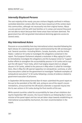 WORLD REPORT 2012



Internally Displaced Persons
The vast majority of the nearly 300,000 civilians illegally confined in military-
controlled detention centers after the war have moved out of the centers back
into communities, although not necessarily into their original homes. About
110,000 persons still live with host families or in camps and several thousand
are not able to return because their home areas have not been demined. The
government has still not granted international demining agencies access to
several areas.


Key International Actors
Pressure on accountability from key international actors mounted following the
April release of a damning panel report commissioned by the UN secretary-gen-
eral. Several countries—including Britain, Canada, Australia, and the United
States—called on Sri Lanka to investigate the allegations contained in the
report. The European Parliament adopted a resolution in May urging Sri Lanka
to immediately investigate the allegations and the European Union to “support
further efforts to strengthen the accountability process in Sri Lanka and to sup-
port the UN report.” Even India, which had largely stayed silent on alleged
abuses in Sri Lanka, added to the pressure in May when it called for investiga-
tions. Also in May the UN special rapporteur on extrajudicial, summary, or arbi-
trary executions called on the government to investigate “textbook examples of
extrajudicial executions” in Sri Lanka following a review of evidence related to
government execution of prisoners.

In September UN Secretary-General Ban Ki-moon submitted the panel report on
the war to the president of the HRC and, acting on one of the report’s recom-
mendations, announced that the UN would undertake a separate inquiry into
the its own actions in Sri Lanka during the final months of the war.

While several countries called for accountability for laws of war violations dur-
ing the September HRC session, the Council failed to act following Ban’s trans-
mission of the panel report and has not yet taken steps towards establishing an
international accountability mechanism, the main recommendation in the
report.




392
 