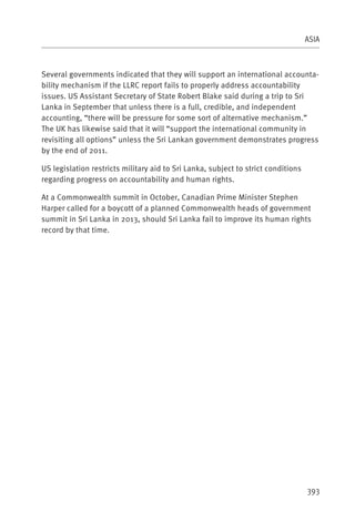 ASIA



Several governments indicated that they will support an international accounta-
bility mechanism if the LLRC report fails to properly address accountability
issues. US Assistant Secretary of State Robert Blake said during a trip to Sri
Lanka in September that unless there is a full, credible, and independent
accounting, “there will be pressure for some sort of alternative mechanism.”
The UK has likewise said that it will “support the international community in
revisiting all options” unless the Sri Lankan government demonstrates progress
by the end of 2011.

US legislation restricts military aid to Sri Lanka, subject to strict conditions
regarding progress on accountability and human rights.

At a Commonwealth summit in October, Canadian Prime Minister Stephen
Harper called for a boycott of a planned Commonwealth heads of government
summit in Sri Lanka in 2013, should Sri Lanka fail to improve its human rights
record by that time.




                                                                                   393
 