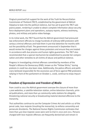 WORLD REPORT 2012



Yingluck promised full support for the work of the Truth for Reconciliation
Commission of Thailand (TRCT), established by the government of Abhisit
Vejjajiva to look into the political violence, but has yet to grant the TRCT sub-
poena power, rendering it unable to obtain complete information about security
force deployment plans and operations, autopsy reports, witness testimony,
photos, and military and police video footage.

In its initial work, the TRCT found that the Abhisit government had pressured
law enforcement officials to charge hundreds of ordinary UDD protesters with
serious criminal offenses and hold them in pre-trial detention for months with-
out the possibility of bail. The government announced in September that it
would review the charges against those protesters and ensure they are treated
in accordance with due process and human rights guarantees. The TRCT also
recommended that a special mechanism be established to provide fair compen-
sation and other remedies to all victims of abuse and political violence.

Progress in investigating criminal offenses committed by members of the
People’s Alliance for Democracy (PAD), known as the “Yellow Shirts,” during
protests in 2008 has also been slow. Additionally, the police officers and politi-
cians believed responsible for the excessive use of force against PAD protesters
rallying in front of the parliament on October 7, 2008, continue to enjoy impuni-
ty.


Freedom of Expression and Freedom of Media
From 2008 to 2011 the Abhisit government oversaw the closure of more than
1,000 websites, a satellite television station, online television channels, print-
ed publications, and more than 40 community radio stations for allegedly
threatening national security or broadcasting material deemed offensive to the
monarchy.

Thai authorities continue to use the Computer Crimes Act and article 112 of the
penal code, lese majeste (insulting the monarchy), to enforce censorship and
persecute dissidents. The National Human Rights Commission estimates that
more than 400 lese majeste cases were sent to trial in 2010 and 2011. Persons
charged with lese majeste offenses are frequently denied bail and remain in




396
 