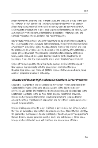 ASIA



prison for months awaiting trial. In most cases, the trials are closed to the pub-
lic. In March a court sentenced Tanthawut Taweewarodomkul to 13 years in
prison for posting material on the anti-monarchy website Nor Por Chor USA.
Lese majeste prosecutions in 2011 also targeted webmasters and editors, such
as Chiranuch Premchaiporn, webmaster and director of Prachatai.com, and
Somyos Pruksakasemsuk, editor of Red Power magazine.

New Deputy Prime Minister Chalerm Yubumrung told parliament on August 26
that lese majeste offenses would not be tolerated. The government established
a “war room” at national police headquarters to monitor the internet and lead
the crackdown on websites deemed critical of the monarchy. On September 1,
police arrested Surapak Phuchaisaeng in Bangkok for allegedly posting pic-
tures, audio clips, and messages deemed insulting to the royal family on
Facebook. It was the first lese majeste arrest under Yingluck’s government.

Critics of Yingluck and the Pheu Thai Party, such as Jermsak Pinthong and T-
News group, lost contracts with the government-controlled National
Broadcasting Services of Thailand (NBT) to produce television and radio news
analysis programs broadcast nationally.


Violence and Human Rights Abuses in Southern Border Provinces
Separatist insurgents in the loose National Revolution Front-Coordinate (BRN-
Coordinate) network continue to attack civilians in the southern border
provinces. Car bombs and motorcycle bombs killed six and wounded 118 in the
September 16 attacks in the Su Ngai Kolok district, Narathiwat province.
Insurgents have planted landmines in rubber plantations to spread terror
among the ethnic Thai Buddhist population and force them to relinquish owner-
ship of the plantations.

Insurgent groups continue to target teachers in government-run schools, whom
they see as symbols of state efforts to undermine ethnic Malay Muslim identity.
On September 6, insurgents fatally shot teacher Kanit Lamnui in Yala province’s
Raman district, poured gasoline over his body, and set it ablaze. Since 2004,
insurgents have killed at least 148 teachers and educational officials.




                                                                               397
 