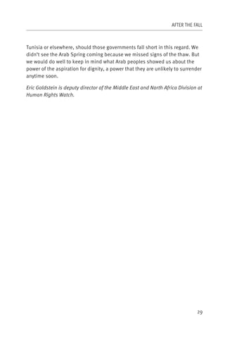 AFTER THE FALL



Tunisia or elsewhere, should those governments fall short in this regard. We
didn’t see the Arab Spring coming because we missed signs of the thaw. But
we would do well to keep in mind what Arab peoples showed us about the
power of the aspiration for dignity, a power that they are unlikely to surrender
anytime soon.

Eric Goldstein is deputy director of the Middle East and North Africa Division at
Human Rights Watch.




                                                                              29
 