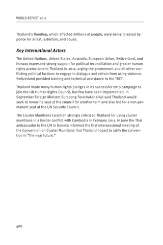 WORLD REPORT 2012



Thailand’s flooding, which affected millions of people, were being targeted by
police for arrest, extortion, and abuse.


Key International Actors
The United Nations, United States, Australia, European Union, Switzerland, and
Norway expressed strong support for political reconciliation and greater human
rights protections in Thailand in 2011, urging the government and all other con-
flicting political factions to engage in dialogue and refrain from using violence.
Switzerland provided training and technical assistance to the TRCT.

Thailand made many human rights pledges in its successful 201o campaign to
join the UN Human Rights Council, but few have been implemented. In
September Foreign Minister Surapong Tovichakchaikul said Thailand would
seek to renew its seat at the council for another term and also bid for a non-per-
manent seat at the UN Security Council.

The Cluster Munitions Coalition strongly criticized Thailand for using cluster
munitions in a border conflict with Cambodia in February 2011. In June the Thai
ambassador to the UN in Geneva informed the first intersessional meeting of
the Convention on Cluster Munitions that Thailand hoped to ratify the conven-
tion in “the near future.”




400
 