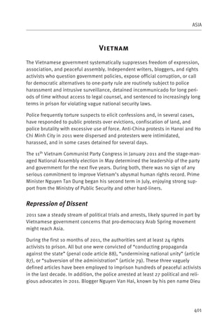ASIA



                                   V
The Vietnamese government systematically suppresses freedom of expression,
association, and peaceful assembly. Independent writers, bloggers, and rights
activists who question government policies, expose official corruption, or call
for democratic alternatives to one-party rule are routinely subject to police
harassment and intrusive surveillance, detained incommunicado for long peri-
ods of time without access to legal counsel, and sentenced to increasingly long
terms in prison for violating vague national security laws.

Police frequently torture suspects to elicit confessions and, in several cases,
have responded to public protests over evictions, confiscation of land, and
police brutality with excessive use of force. Anti-China protests in Hanoi and Ho
Chi Minh City in 2011 were dispersed and protesters were intimidated,
harassed, and in some cases detained for several days.

The 11th Vietnam Communist Party Congress in January 2011 and the stage-man-
aged National Assembly election in May determined the leadership of the party
and government for the next five years. During both, there was no sign of any
serious commitment to improve Vietnam’s abysmal human rights record. Prime
Minister Nguyen Tan Dung began his second term in July, enjoying strong sup-
port from the Ministry of Public Security and other hard-liners.


Repression of Dissent
2011 saw a steady stream of political trials and arrests, likely spurred in part by
Vietnamese government concerns that pro-democracy Arab Spring movement
might reach Asia.

During the first 10 months of 2011, the authorities sent at least 24 rights
activists to prison. All but one were convicted of “conducting propaganda
against the state” (penal code article 88), “undermining national unity” (article
87), or “subversion of the administration” (article 79). These three vaguely
defined articles have been employed to imprison hundreds of peaceful activists
in the last decade. In addition, the police arrested at least 27 political and reli-
gious advocates in 2011. Blogger Nguyen Van Hai, known by his pen name Dieu




                                                                                401
 
