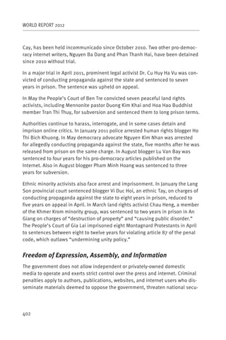 WORLD REPORT 2012



Cay, has been held incommunicado since October 2010. Two other pro-democ-
racy internet writers, Nguyen Ba Dang and Phan Thanh Hai, have been detained
since 2010 without trial.

In a major trial in April 2011, prominent legal activist Dr. Cu Huy Ha Vu was con-
victed of conducting propaganda against the state and sentenced to seven
years in prison. The sentence was upheld on appeal.

In May the People’s Court of Ben Tre convicted seven peaceful land rights
activists, including Mennonite pastor Duong Kim Khai and Hoa Hao Buddhist
member Tran Thi Thuy, for subversion and sentenced them to long prison terms.

Authorities continue to harass, interrogate, and in some cases detain and
imprison online critics. In January 2011 police arrested human rights blogger Ho
Thi Bich Khuong. In May democracy advocate Nguyen Kim Nhan was arrested
for allegedly conducting propaganda against the state, five months after he was
released from prison on the same charge. In August blogger Lu Van Bay was
sentenced to four years for his pro-democracy articles published on the
Internet. Also in August blogger Pham Minh Hoang was sentenced to three
years for subversion.

Ethnic minority activists also face arrest and imprisonment. In January the Lang
Son provincial court sentenced blogger Vi Duc Hoi, an ethnic Tay, on charges of
conducting propaganda against the state to eight years in prison, reduced to
five years on appeal in April. In March land rights activist Chau Heng, a member
of the Khmer Krom minority group, was sentenced to two years in prison in An
Giang on charges of “destruction of property” and “causing public disorder.”
The People’s Court of Gia Lai imprisoned eight Montagnard Protestants in April
to sentences between eight to twelve years for violating article 87 of the penal
code, which outlaws “undermining unity policy.”


Freedom of Expression, Assembly, and Information
The government does not allow independent or privately-owned domestic
media to operate and exerts strict control over the press and internet. Criminal
penalties apply to authors, publications, websites, and internet users who dis-
seminate materials deemed to oppose the government, threaten national secu-




402
 
