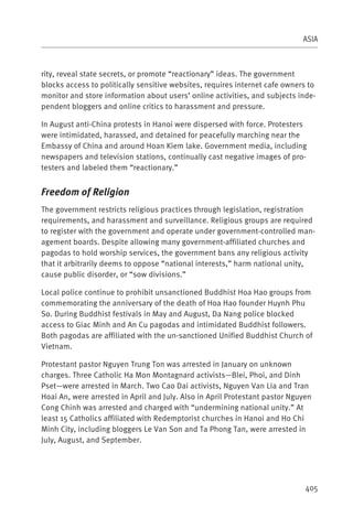 ASIA



rity, reveal state secrets, or promote “reactionary” ideas. The government
blocks access to politically sensitive websites, requires internet cafe owners to
monitor and store information about users’ online activities, and subjects inde-
pendent bloggers and online critics to harassment and pressure.

In August anti-China protests in Hanoi were dispersed with force. Protesters
were intimidated, harassed, and detained for peacefully marching near the
Embassy of China and around Hoan Kiem lake. Government media, including
newspapers and television stations, continually cast negative images of pro-
testers and labeled them “reactionary.”


Freedom of Religion
The government restricts religious practices through legislation, registration
requirements, and harassment and surveillance. Religious groups are required
to register with the government and operate under government-controlled man-
agement boards. Despite allowing many government-affiliated churches and
pagodas to hold worship services, the government bans any religious activity
that it arbitrarily deems to oppose “national interests,” harm national unity,
cause public disorder, or “sow divisions.”

Local police continue to prohibit unsanctioned Buddhist Hoa Hao groups from
commemorating the anniversary of the death of Hoa Hao founder Huynh Phu
So. During Buddhist festivals in May and August, Da Nang police blocked
access to Giac Minh and An Cu pagodas and intimidated Buddhist followers.
Both pagodas are affiliated with the un-sanctioned Unified Buddhist Church of
Vietnam.

Protestant pastor Nguyen Trung Ton was arrested in January on unknown
charges. Three Catholic Ha Mon Montagnard activists—Blei, Phoi, and Dinh
Pset—were arrested in March. Two Cao Dai activists, Nguyen Van Lia and Tran
Hoai An, were arrested in April and July. Also in April Protestant pastor Nguyen
Cong Chinh was arrested and charged with “undermining national unity.” At
least 15 Catholics affiliated with Redemptorist churches in Hanoi and Ho Chi
Minh City, including bloggers Le Van Son and Ta Phong Tan, were arrested in
July, August, and September.




                                                                              405
 