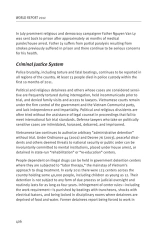 WORLD REPORT 2012



In July prominent religious and democracy campaigner Father Nguyen Van Ly
was sent back to prison after approximately 16 months of medical
parole/house arrest. Father Ly suffers from partial paralysis resulting from
strokes previously suffered in prison and there continue to be serious concerns
for his health.


Criminal Justice System
Police brutality, including torture and fatal beatings, continues to be reported in
all regions of the country. At least 13 people died in police custody within the
first 10 months of 2011.

Political and religious detainees and others whose cases are considered sensi-
tive are frequently tortured during interrogation, held incommunicado prior to
trial, and denied family visits and access to lawyers. Vietnamese courts remain
under the firm control of the government and the Vietnam Communist party,
and lack independence and impartiality. Political and religious dissidents are
often tried without the assistance of legal counsel in proceedings that fail to
meet international fair trial standards. Defense lawyers who take on politically
sensitive cases are intimidated, harassed, debarred, and imprisoned.

Vietnamese law continues to authorize arbitrary “administrative detention”
without trial. Under Ordinance 44 (2002) and Decree 76 (2003), peaceful dissi-
dents and others deemed threats to national security or public order can be
involuntarily committed to mental institutions, placed under house arrest, or
detained in state-run “rehabilitation” or “re-education” centers.

People dependent on illegal drugs can be held in government detention centers
where they are subjected to “labor therapy,” the mainstay of Vietnam’s
approach to drug treatment. In early 2011 there were 123 centers across the
country holding some 40,000 people, including children as young as 12. Their
detention is not subject to any form of due process or judicial oversight and
routinely lasts for as long as four years. Infringement of center rules—including
the work requirement—is punished by beatings with truncheons, shocks with
electrical batons, and being locked in disciplinary rooms where detainees are
deprived of food and water. Former detainees report being forced to work in




406
 