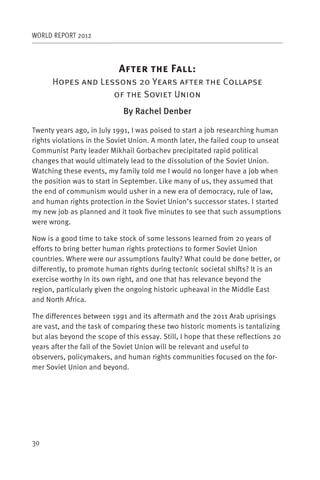 WORLD REPORT 2012



                           A                F      :
      Hopes and Lessons 20 Years after the Collapse
                   of the Soviet Union
                             By Rachel Denber

Twenty years ago, in July 1991, I was poised to start a job researching human
rights violations in the Soviet Union. A month later, the failed coup to unseat
Communist Party leader Mikhail Gorbachev precipitated rapid political
changes that would ultimately lead to the dissolution of the Soviet Union.
Watching these events, my family told me I would no longer have a job when
the position was to start in September. Like many of us, they assumed that
the end of communism would usher in a new era of democracy, rule of law,
and human rights protection in the Soviet Union’s successor states. I started
my new job as planned and it took five minutes to see that such assumptions
were wrong.

Now is a good time to take stock of some lessons learned from 20 years of
efforts to bring better human rights protections to former Soviet Union
countries. Where were our assumptions faulty? What could be done better, or
differently, to promote human rights during tectonic societal shifts? It is an
exercise worthy in its own right, and one that has relevance beyond the
region, particularly given the ongoing historic upheaval in the Middle East
and North Africa.

The differences between 1991 and its aftermath and the 2011 Arab uprisings
are vast, and the task of comparing these two historic moments is tantalizing
but alas beyond the scope of this essay. Still, I hope that these reflections 20
years after the fall of the Soviet Union will be relevant and useful to
observers, policymakers, and human rights communities focused on the for-
mer Soviet Union and beyond.




30
 