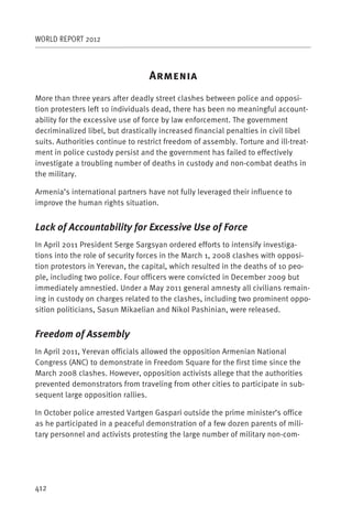 WORLD REPORT 2012



                                  A
More than three years after deadly street clashes between police and opposi-
tion protesters left 10 individuals dead, there has been no meaningful account-
ability for the excessive use of force by law enforcement. The government
decriminalized libel, but drastically increased financial penalties in civil libel
suits. Authorities continue to restrict freedom of assembly. Torture and ill-treat-
ment in police custody persist and the government has failed to effectively
investigate a troubling number of deaths in custody and non-combat deaths in
the military.

Armenia’s international partners have not fully leveraged their influence to
improve the human rights situation.


Lack of Accountability for Excessive Use of Force
In April 2011 President Serge Sargsyan ordered efforts to intensify investiga-
tions into the role of security forces in the March 1, 2008 clashes with opposi-
tion protestors in Yerevan, the capital, which resulted in the deaths of 10 peo-
ple, including two police. Four officers were convicted in December 2009 but
immediately amnestied. Under a May 2011 general amnesty all civilians remain-
ing in custody on charges related to the clashes, including two prominent oppo-
sition politicians, Sasun Mikaelian and Nikol Pashinian, were released.


Freedom of Assembly
In April 2011, Yerevan officials allowed the opposition Armenian National
Congress (ANC) to demonstrate in Freedom Square for the first time since the
March 2008 clashes. However, opposition activists allege that the authorities
prevented demonstrators from traveling from other cities to participate in sub-
sequent large opposition rallies.

In October police arrested Vartgen Gaspari outside the prime minister’s office
as he participated in a peaceful demonstration of a few dozen parents of mili-
tary personnel and activists protesting the large number of military non-com-




412
 