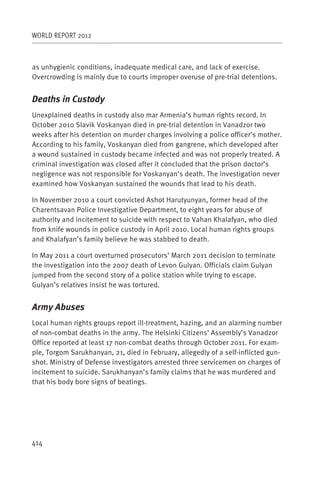 WORLD REPORT 2012



as unhygienic conditions, inadequate medical care, and lack of exercise.
Overcrowding is mainly due to courts improper overuse of pre-trial detentions.


Deaths in Custody
Unexplained deaths in custody also mar Armenia’s human rights record. In
October 2010 Slavik Voskanyan died in pre-trial detention in Vanadzor two
weeks after his detention on murder charges involving a police officer’s mother.
According to his family, Voskanyan died from gangrene, which developed after
a wound sustained in custody became infected and was not properly treated. A
criminal investigation was closed after it concluded that the prison doctor’s
negligence was not responsible for Voskanyan’s death. The investigation never
examined how Voskanyan sustained the wounds that lead to his death.

In November 2010 a court convicted Ashot Harutyunyan, former head of the
Charentsavan Police Investigative Department, to eight years for abuse of
authority and incitement to suicide with respect to Vahan Khalafyan, who died
from knife wounds in police custody in April 2010. Local human rights groups
and Khalafyan’s family believe he was stabbed to death.

In May 2011 a court overturned prosecutors’ March 2011 decision to terminate
the investigation into the 2007 death of Levon Gulyan. Officials claim Gulyan
jumped from the second story of a police station while trying to escape.
Gulyan’s relatives insist he was tortured.


Army Abuses
Local human rights groups report ill-treatment, hazing, and an alarming number
of non-combat deaths in the army. The Helsinki Citizens’ Assembly’s Vanadzor
Office reported at least 17 non-combat deaths through October 2011. For exam-
ple, Torgom Sarukhanyan, 21, died in February, allegedly of a self-inflicted gun-
shot. Ministry of Defense investigators arrested three servicemen on charges of
incitement to suicide. Sarukhanyan’s family claims that he was murdered and
that his body bore signs of beatings.




414
 