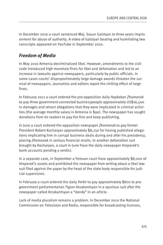 EUROPE AND CENTRAL ASIA



In December 2010 a court sentenced Maj. Sasun Galstyan to three years impris-
onment for abuse of authority. A video of Galstyan beating and humiliating two
conscripts appeared on YouTube in September 2010.


Freedom of Media
In May 2010 Armenia decriminalized libel. However, amendments to the civil
code introduced high monetary fines for libel and defamation and led to an
increase in lawsuits against newspapers, particularly by public officials. In
some cases courts’ disproportionately large damage awards threaten the sur-
vival of newspapers. Journalists and editors report the chilling effect of large
fines.

In February 2011 a court ordered the pro-opposition daily Haykakan Zhamanak
to pay three government-connected businesspeople approximately US$16,500
in damages and retract allegations that they were implicated in criminal activi-
ties (the average monthly salary in Armenia is $90). The newspaper has sought
donations from its readers to pay the fine and keep publishing.

In June a court ordered the opposition newspaper Zhamanak to pay former
President Robert Kocharyan approximately $8,250 for having published allega-
tions implicating him in corrupt business deals during and after his presidency,
placing Zhamanak in serious financial straits. In another defamation suit
brought by Kocharyan, a court in June froze the daily newspaper Hraparak’s
bank accounts pending a verdict.

In a separate case, in September a Yerevan court froze approximately $8,000 of
Hraparak’s assets and prohibited the newspaper from writing about a libel law-
suit filed against the paper by the head of the state body responsible for judi-
cial supervision.

In February a court ordered the daily Yerkir to pay approximately $800 to pro-
government parliamentarian Tigran Arzakantsyan in a spurious suit after the
newspaper called Arzakantsyan a “dandy” in an article.

Lack of media pluralism remains a problem. In December 2010 the National
Commission on Television and Radio, responsible for broadcasting licenses,




                                                                               415
 
