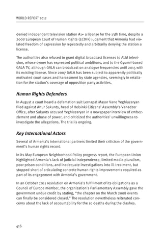 WORLD REPORT 2012



denied independent television station A1+ a license for the 13th time, despite a
2008 European Court of Human Rights (ECtHR) judgment that Armenia had vio-
lated freedom of expression by repeatedly and arbitrarily denying the station a
license.

The authorities also refused to grant digital broadcast licenses to ALM televi-
sion, whose owner has expressed political ambitions, and to the Gyumri-based
GALA TV, although GALA can broadcast on analogue frequencies until 2015 with
its existing license. Since 2007 GALA has been subject to apparently politically
motivated court cases and harassment by state agencies, seemingly in retalia-
tion for the station’s coverage of opposition party activities.


Human Rights Defenders
In August a court heard a defamation suit Lernapat Mayor Vano Yeghiazaryan
filed against Artur Sakunts, head of Helsinki Citizens’ Assembly’s Vanadzor
Office, after Sakunts accused Yeghiazaryan in a newspaper interview of embez-
zlement and abuse of power, and criticized the authorities’ unwillingness to
investigate the allegations. The trial is ongoing.


Key International Actors
Several of Armenia’s international partners limited their criticism of the govern-
ment’s human rights record.

In its May European Neighborhood Policy progress report, the European Union
highlighted Armenia’s lack of judicial independence, limited media pluralism,
poor prison conditions, and inadequate investigations into ill-treatment, but
stopped short of articulating concrete human rights improvements required as
part of its engagement with Armenia’s government.

In an October 2011 resolution on Armenia’s fulfillment of its obligations as a
Council of Europe member, the organization’s Parliamentary Assembly gave the
government undue credit by stating, “the chapter on the March 2008 events
can finally be considered closed.” The resolution nevertheless reiterated con-
cerns about the lack of accountability for the 10 deaths during the clashes.




416
 