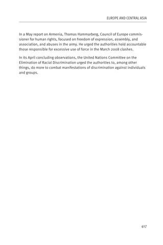 EUROPE AND CENTRAL ASIA



In a May report on Armenia, Thomas Hammarberg, Council of Europe commis-
sioner for human rights, focused on freedom of expression, assembly, and
association, and abuses in the army. He urged the authorities hold accountable
those responsible for excessive use of force in the March 2008 clashes.

In its April concluding observations, the United Nations Committee on the
Elimination of Racial Discrimination urged the authorities to, among other
things, do more to combat manifestations of discrimination against individuals
and groups.




                                                                           417
 