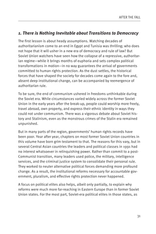 AFTER THE FALL



1. There is Nothing Inevitable about Transitions to Democracy
The first lesson is about heady assumptions. Watching decades of
authoritarianism come to an end in Egypt and Tunisia was thrilling; who does
not hope that it will usher in a new era of democracy and rule of law? But
Soviet Union watchers have seen how the collapse of a repressive, authoritar-
ian regime—while it brings months of euphoria and sets complex political
transformations in motion—in no way guarantees the arrival of governments
committed to human rights protection. As the dust settles, the historical
forces that have shaped the society for decades come again to the fore and,
absent deep institutional change, can be accompanied by reemergence of
authoritarian rule.

To be sure, the end of communism ushered in freedoms unthinkable during
the Soviet era. While circumstances varied widely across the former Soviet
Union in the early years after the break-up, people could worship more freely,
travel abroad, own property, and express their ethnic identity in ways they
could not under communism. There was a vigorous debate about Soviet his-
tory and Stalinism, even as the monstrous crimes of the Stalin era remained
unpunished.

But in many parts of the region, governments’ human rights records have
been poor. Year after year, chapters on most former Soviet Union countries in
this volume have born grim testament to that. The reasons for this vary, but in
several Central Asian countries the leaders and political classes in 1991 had
no interest whatsoever in relinquishing power. Rather than commit to a post-
Communist transition, many leaders used police, the military, intelligence
services, and the criminal justice system to consolidate their personal rule.
They worked to neuter alternative political forces demanding more profound
change. As a result, the institutional reforms necessary for accountable gov-
ernment, pluralism, and effective rights protection never happened.

A focus on political elites also helps, albeit only partially, to explain why
reforms were much more far-reaching in Eastern Europe than in former Soviet
Union states. For the most part, Soviet-era political elites in those states, as




                                                                              31
 