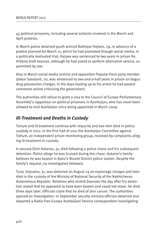 WORLD REPORT 2012



45 political prisoners, including several activists involved in the March and
April protests.

In March police detained youth activist Bakhtyar Hajiyev, 29, in advance of a
protest planned for March 11, which he had promoted through social media. In
a politically motivated trial, Hajiyev was sentenced to two years in prison for
military draft evasion, although he had asked to perform alternative service, as
permitted by law.

Also in March social media activist and opposition Popular Front party member
Jabbar Savalanli, 20, was sentenced to two-and-a-half years in prison on bogus
drug possession charges. In the days leading up to his arrest he had posted
comments online criticizing the government.

The authorities still refuse to grant a visa to the Council of Europe Parliamentary
Assembly’s rapporteur on political prisoners in Azerbaijan, who has never been
allowed to visit Azerbaijan since being appointed in March 2009.


Ill-Treatment and Deaths in Custody
Torture and ill-treatment continue with impunity and two men died in police
custody in 2011. In the first half of 2011 the Azerbaijan Committee against
Torture, an independent prison monitoring group, received 89 complaints alleg-
ing ill-treatment in custody.

In January Elvin Askerov, 31, died following a police chase and his subsequent
detention. Police allege he was bruised during the chase. Askerov’s family
believes he was beaten in Baku’s Nizami District police station. Despite the
family’s request, no investigation followed.

Turac Zeynalov, 31, was detained on August 24 on espionage charges and later
died in the custody of the Ministry of National Security of the Nakhichevan
Autonomous Republic. Relatives who visited Zeynalov the day after his deten-
tion stated that he appeared to have been beaten and could not move. He died
three days later. Officials claim that he died of skin cancer. The authorities
opened an investigation. In September security ministry officials detained and
deported a Radio Free Europe Azerbaijani Service correspondent investigating




420
 