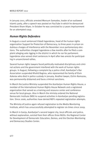 WORLD REPORT 2012



In January 2011, officials arrested Movsum Samadov, leader of an outlawed
Islamic party, after a speech was posted on YouTube in which he denounced
President Ilham Aliyev. In October he was convicted to 12 years imprisonment
for an attempted coup.


Human Rights Defenders
In August a court sentenced Vidadi Isganderov, head of the human rights
organization Support for Protection of Democracy, to three years in prison on
dubious charges of interference with the November 2010 parliamentary elec-
tions. The authorities charged Isganderov a few months after he filed a com-
plaint alleging vote rigging in the district in which he ran for parliament.
Isganderov also served short sentences in April after two arrests for participat-
ing in unsanctioned rallies.

Several human rights lawyers faced politically motivated disciplinary and crimi-
nal actions and the government interfered with the work of human rights
groups. In August, following a complaint by a police chief, Azerbaijan’s Bar
Association suspended Khalid Bagirov, who represented the family of Elvin
Askerov who died in police custody in January. Another lawyer, Elchin Namazov,
was permanently disbarred and faces criminal sanctions.

In March the Justice Ministry suspended the Azerbaijan Human Rights House, a
member of the International Human Rights House Network and a registered
organization that served as a training and resource center and conference
venue for local groups. Also in March the ministry ordered the National
Democratic Institute (NDI) to suspend activities in Azerbaijan pending registra-
tion. Since 2006, authorities have denied NDI’s repeated registration attempts.

The Ministry of Justice again refused registration to the Media Monitoring
Institute, which has unsuccessfully attempted to register six times since 2009.

In March in Ganja, Azerbaijan’s second largest city, local officials and police,
without explanation, evicted from their offices three NGOs: the Regional Center
for Development of Democratic Education, Demos, and the Election Monitoring
and Democracy Studies Center.




422
 
