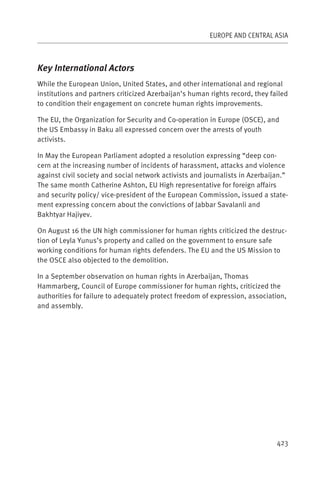 EUROPE AND CENTRAL ASIA



Key International Actors
While the European Union, United States, and other international and regional
institutions and partners criticized Azerbaijan’s human rights record, they failed
to condition their engagement on concrete human rights improvements.

The EU, the Organization for Security and Co-operation in Europe (OSCE), and
the US Embassy in Baku all expressed concern over the arrests of youth
activists.

In May the European Parliament adopted a resolution expressing “deep con-
cern at the increasing number of incidents of harassment, attacks and violence
against civil society and social network activists and journalists in Azerbaijan.”
The same month Catherine Ashton, EU High representative for foreign affairs
and security policy/ vice-president of the European Commission, issued a state-
ment expressing concern about the convictions of Jabbar Savalanli and
Bakhtyar Hajiyev.

On August 16 the UN high commissioner for human rights criticized the destruc-
tion of Leyla Yunus’s property and called on the government to ensure safe
working conditions for human rights defenders. The EU and the US Mission to
the OSCE also objected to the demolition.

In a September observation on human rights in Azerbaijan, Thomas
Hammarberg, Council of Europe commissioner for human rights, criticized the
authorities for failure to adequately protect freedom of expression, association,
and assembly.




                                                                              423
 