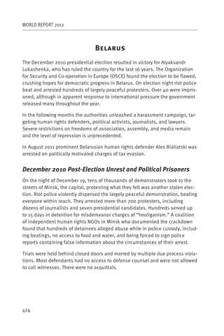 WORLD REPORT 2012



                                 B
The December 2010 presidential election resulted in victory for Alyaksandr
Lukashenka, who has ruled the country for the last 16 years. The Organization
for Security and Co-operation in Europe (OSCE) found the election to be flawed,
crushing hopes for democratic progress in Belarus. On election night riot police
beat and arrested hundreds of largely peaceful protesters. Over 40 were impris-
oned, although in apparent response to international pressure the government
released many throughout the year.

In the following months the authorities unleashed a harassment campaign, tar-
geting human rights defenders, political activists, journalists, and lawyers.
Severe restrictions on freedoms of association, assembly, and media remain
and the level of repression is unprecedented.

In August 2011 prominent Belarusian human rights defender Ales Bialiatski was
arrested on politically motivated charges of tax evasion.


December 2010 Post-Election Unrest and Political Prisoners
On the night of December 19, tens of thousands of demonstrators took to the
streets of Minsk, the capital, protesting what they felt was another stolen elec-
tion. Riot police violently dispersed the largely peaceful demonstration, beating
everyone within reach. They arrested more than 700 protesters, including
dozens of journalists and seven presidential candidates. Hundreds served up
to 15 days in detention for misdemeanor charges of “hooliganism.” A coalition
of independent human rights NGOs in Minsk who documented the crackdown
found that hundreds of detainees alleged abuse while in police custody, includ-
ing beatings, no access to food and water, and being forced to sign police
reports containing false information about the circumstances of their arrest.

Trials were held behind closed doors and marred by multiple due process viola-
tions. Most defendants had no access to defense counsel and were not allowed
to call witnesses. There were no acquittals.




424
 